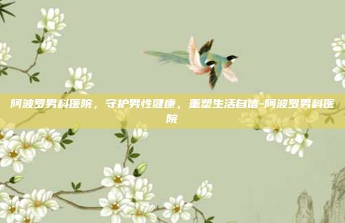 阿波罗男科医院，守护男性健康，重塑生活自信-阿波罗男科医院