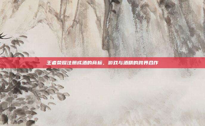 王者荣耀注册成酒的商标,游戏与酒精的跨界合作