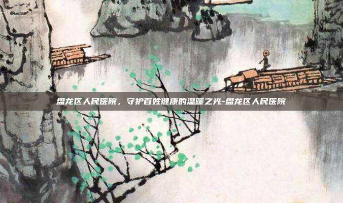 盘龙区人民医院,守护百姓健康的温暖之光-盘龙区人民医院