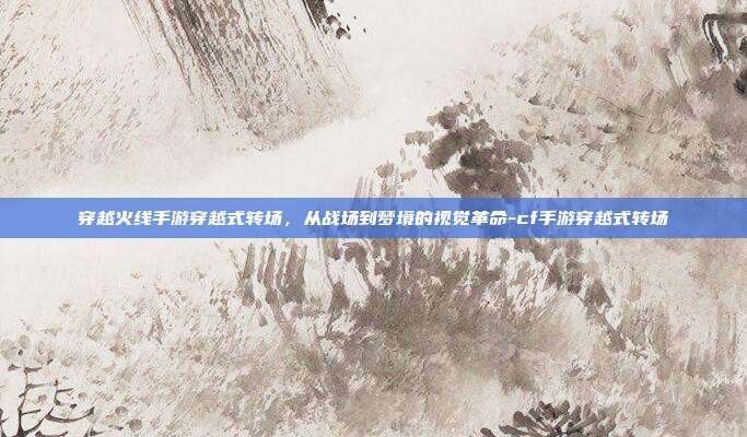 穿越火线手游穿越式转场，从战场到梦境的视觉革命-cf手游穿越式转场