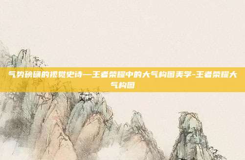 气势磅礴的视觉史诗—王者荣耀中的大气构图美学-王者荣耀大气构图