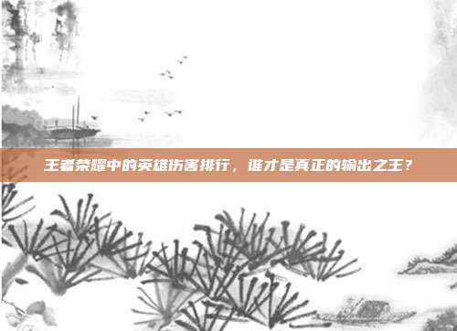 王者荣耀中的英雄伤害排行，谁才是真正的输出之王？