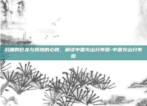 沉睡的巨龙与炽热的心跳，解读中国火山分布图-中国火山分布图