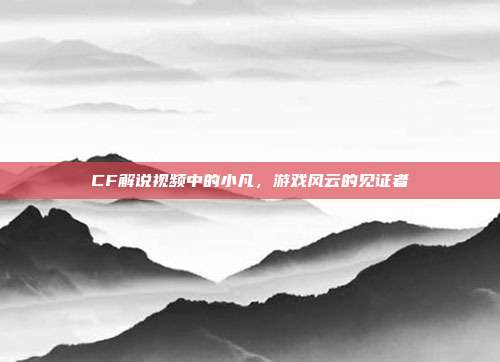 CF解说视频中的小凡,游戏风云的见证者