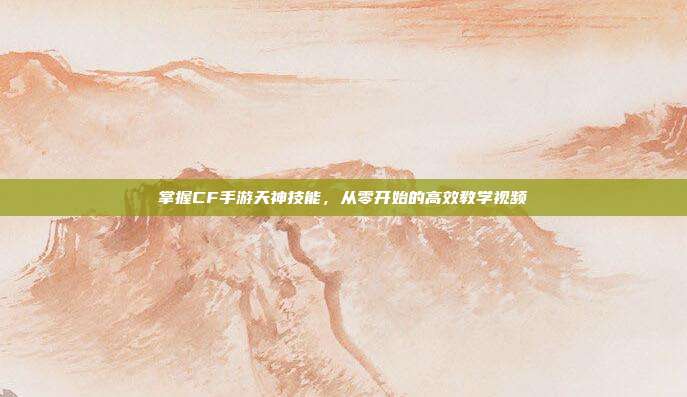 掌握CF手游天神技能,从零开始的高效教学视频