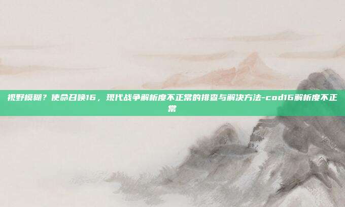 视野模糊？使命召唤16，现代战争解析度不正常的排查与解决方法-cod16解析度不正常