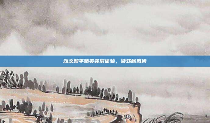 动态和平精英竖屏体验,游戏新风尚