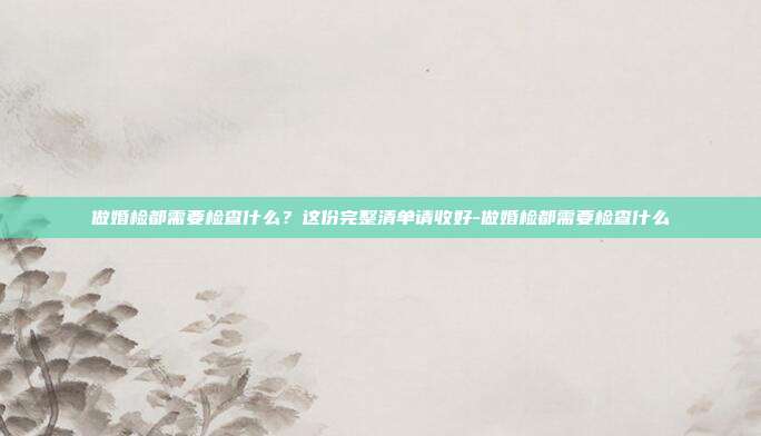 做婚检都需要检查什么?这份完整清单请收好-做婚检都需要检查什么