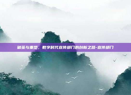 破茧与重塑,数字时代宣传部门的创新之路-宣传部门