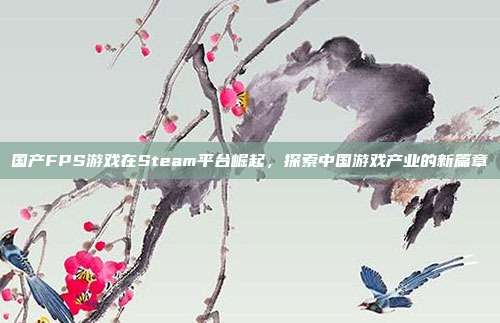 国产FPS游戏在Steam平台崛起，探索中国游戏产业的新篇章