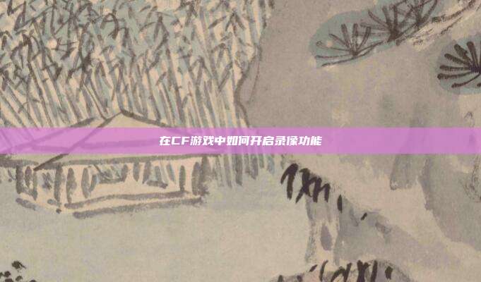 在CF游戏中如何开启录像功能