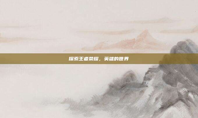 探索王者荣耀，英雄的世界