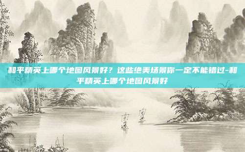 和平精英上哪个地图风景好?这些绝美场景你一定不能错过-和平精英上哪个地图风景好