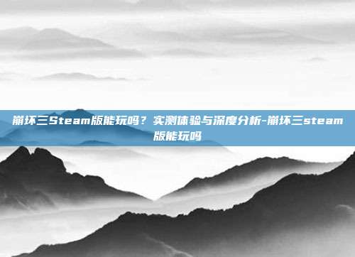 崩坏三Steam版能玩吗?实测体验与深度分析-崩坏三steam版能玩吗