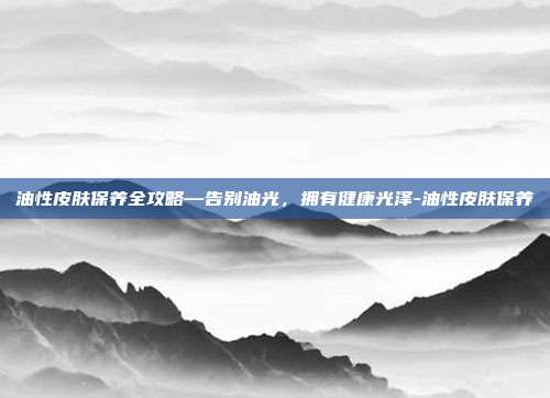 油性皮肤保养全攻略—告别油光,拥有健康光泽-油性皮肤保养