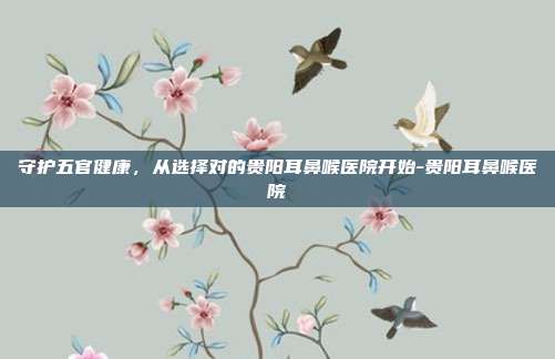 守护五官健康，从选择对的贵阳耳鼻喉医院开始-贵阳耳鼻喉医院