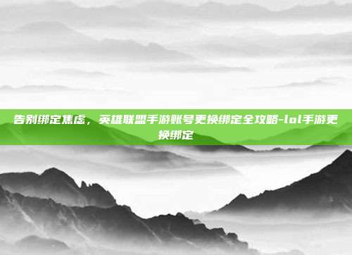 告别绑定焦虑,英雄联盟手游账号更换绑定全攻略-lol手游更换绑定