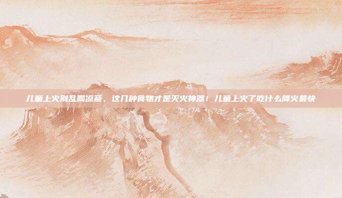 儿童上火别乱喝凉茶,这几种食物才是灭火神器!儿童上火了吃什么降火最快