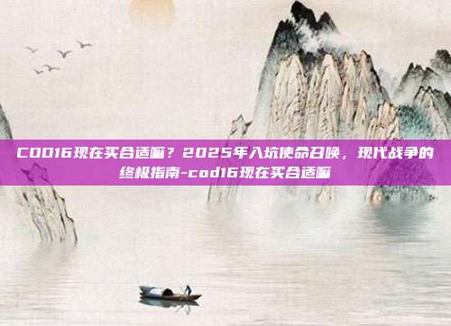 COD16现在买合适嘛？2025年入坑使命召唤，现代战争的终极指南-cod16现在买合适嘛