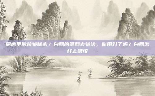 厨房里的抗皱秘密?白醋的温和去皱法,你用对了吗?白醋怎样去皱纹