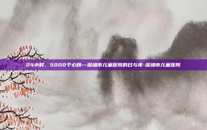 24小时,5000个心跳—深圳市儿童医院的日与夜-深圳市儿童医院