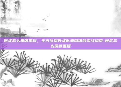 逆战怎么贡献里程,全方位提升战队贡献值的实战指南-逆战怎么贡献里程