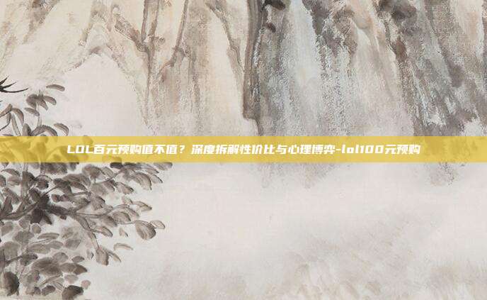 LOL百元预购值不值?深度拆解性价比与心理博弈-lol100元预购