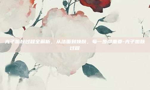 光子嫩肤过程全解析,从洁面到焕肤,每一步都重要-光子嫩肤过程