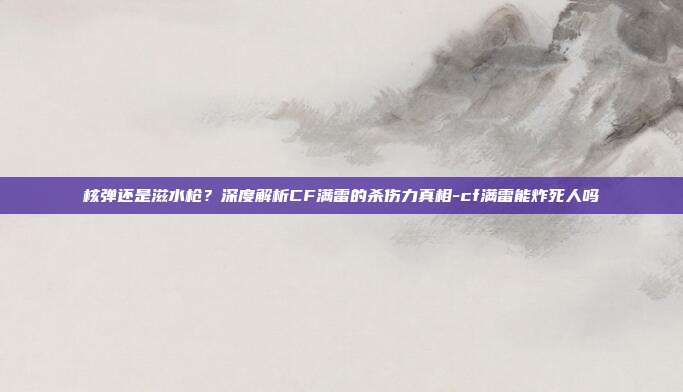 核弹还是滋水枪?深度解析CF满雷的杀伤力真相-cf满雷能炸死人吗