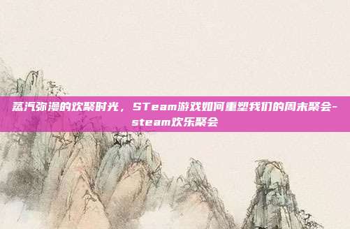 蒸汽弥漫的欢聚时光,STeam游戏如何重塑我们的周末聚会-steam欢乐聚会