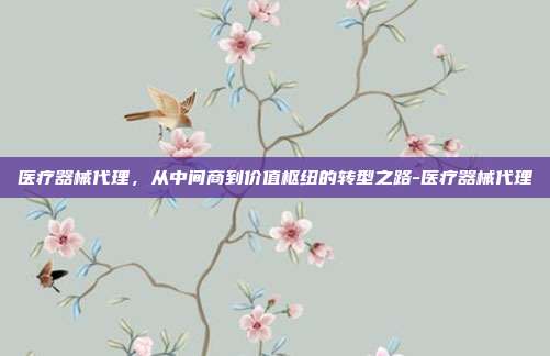 医疗器械代理,从中间商到价值枢纽的转型之路-医疗器械代理
