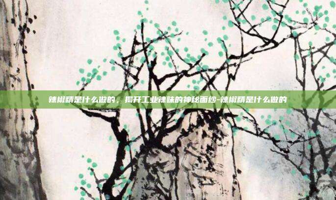 辣椒精是什么做的，揭开工业辣味的神秘面纱-辣椒精是什么做的