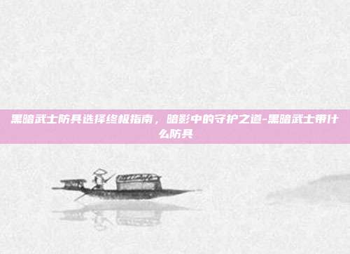 黑暗武士防具选择终极指南,暗影中的守护之道-黑暗武士带什么防具
