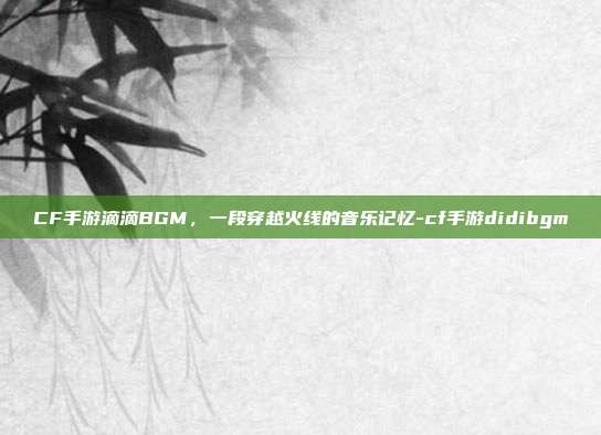 CF手游滴滴BGM,一段穿越火线的音乐记忆-cf手游didibgm