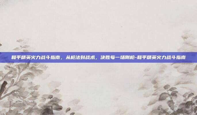 和平精英火力战斗指南,从枪法到战术,决胜每一场刚枪-和平精英火力战斗指南