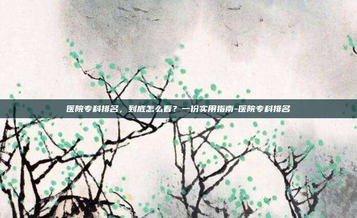 医院专科排名,到底怎么看?一份实用指南-医院专科排名
