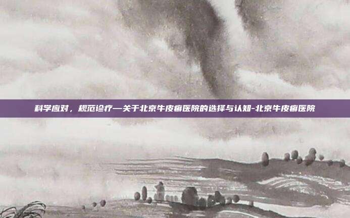 科学应对，规范诊疗—关于北京牛皮癣医院的选择与认知-北京牛皮癣医院