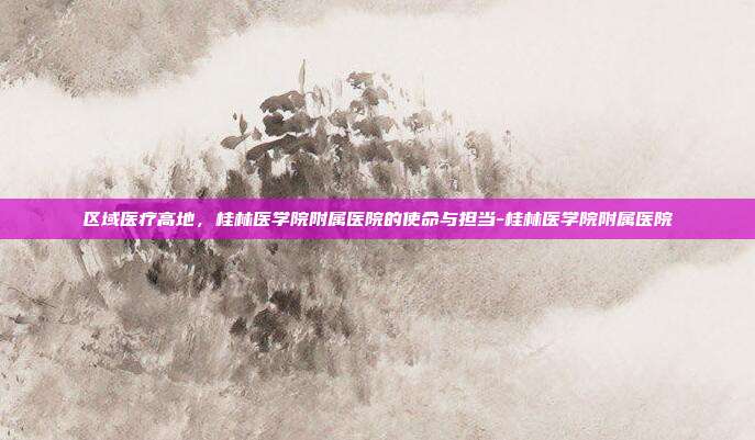 区域医疗高地,桂林医学院附属医院的使命与担当-桂林医学院附属医院