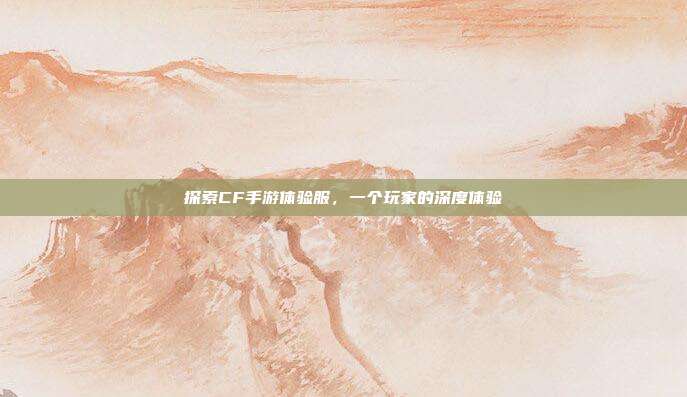探索CF手游体验服，一个玩家的深度体验