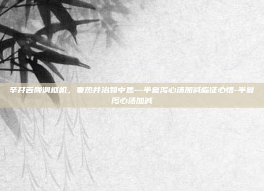 辛开苦降调枢机,寒热并治和中焦—半夏泻心汤加减临证心悟-半夏泻心汤加减