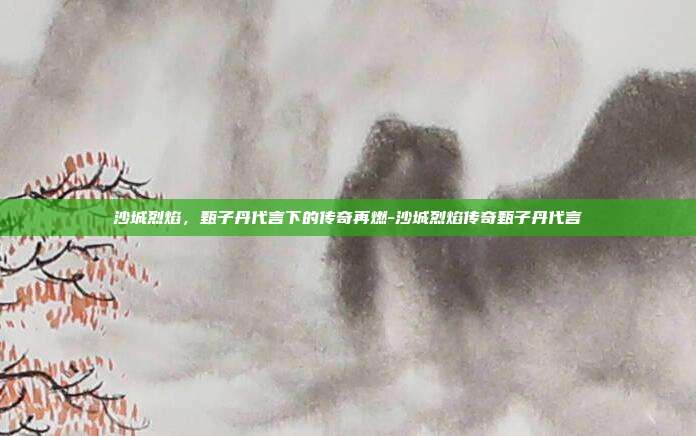 沙城烈焰,甄子丹代言下的传奇再燃-沙城烈焰传奇甄子丹代言