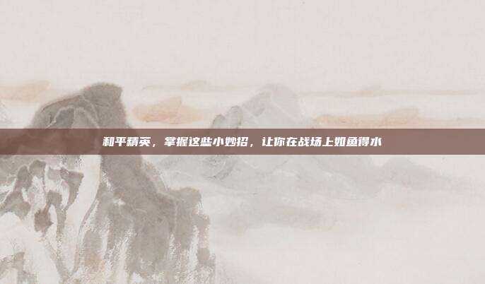 和平精英，掌握这些小妙招，让你在战场上如鱼得水