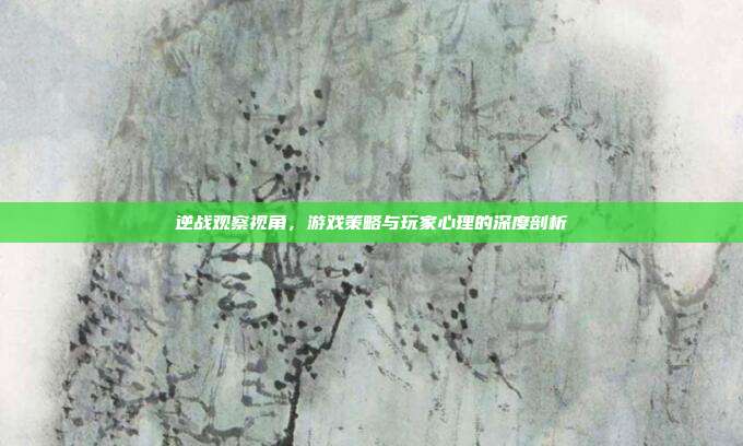 逆战观察视角，游戏策略与玩家心理的深度剖析