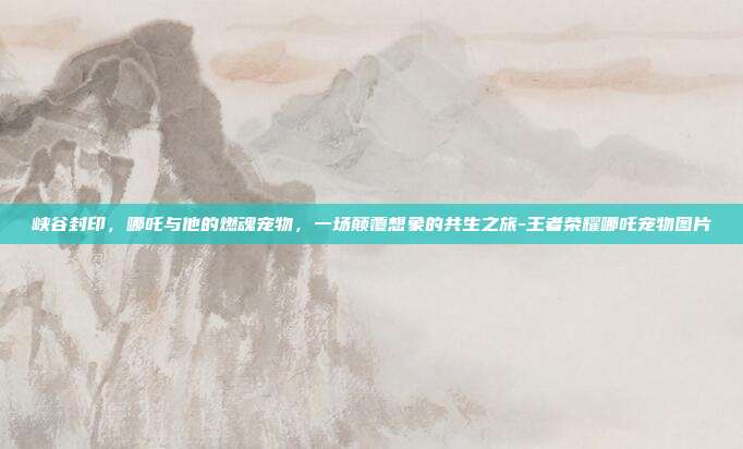 峡谷封印,哪吒与他的燃魂宠物,一场颠覆想象的共生之旅-王者荣耀哪吒宠物图片