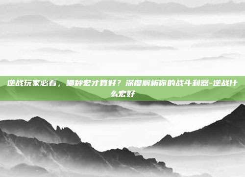 逆战玩家必看,哪种宏才算好?深度解析你的战斗利器-逆战什么宏好