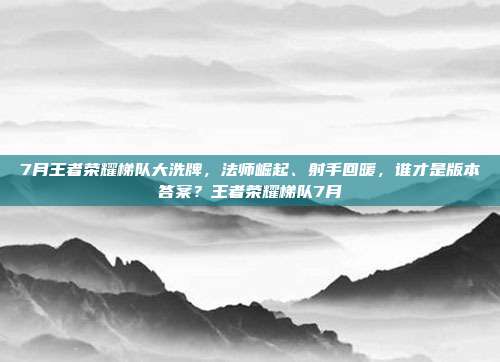 7月王者荣耀梯队大洗牌，法师崛起、射手回暖，谁才是版本答案？王者荣耀梯队7月