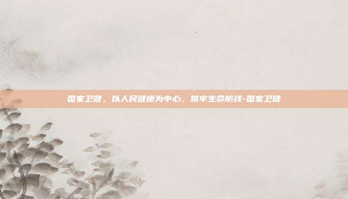 国家卫健,以人民健康为中心,筑牢生命防线-国家卫健
