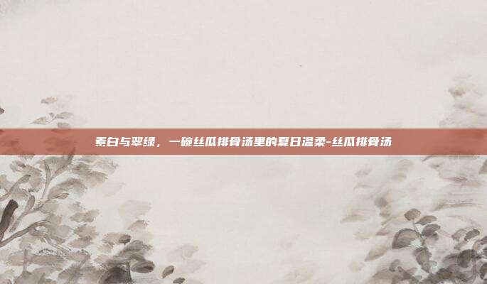 素白与翠绿,一碗丝瓜排骨汤里的夏日温柔-丝瓜排骨汤