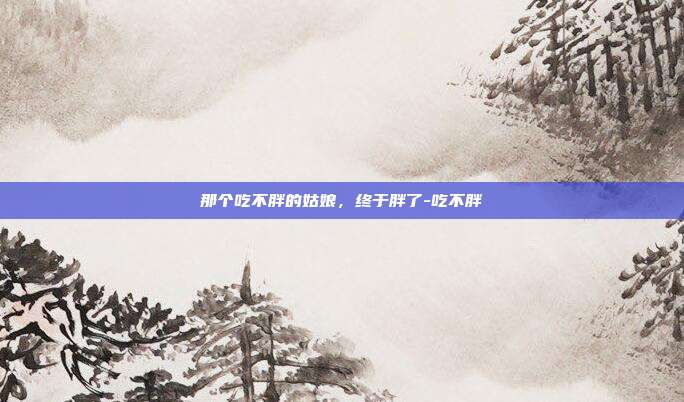 那个吃不胖的姑娘,终于胖了-吃不胖