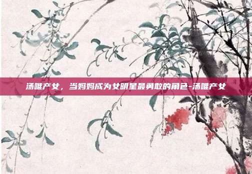 汤唯产女，当妈妈成为女明星最勇敢的角色-汤唯产女